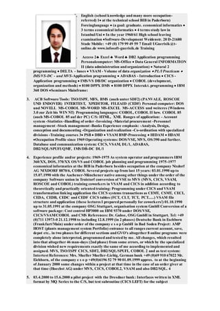 1. English (school knowledge and many more occupation-
referred) 1 at the technical school BIB in Paderborn)
Foreinglanguage  (a goal: graduate. economical informatics 
3 terms economical informatics  4 terms study lawin
Istanbul/Uni  In the year 1960/61 High school leaving
examination Software-Development Weidenstr. 20 D-21680
Stade Mobile: +49 (0) 179 99 49 59 7 Email UGuerisik@t-
online.de www.infosoft-guerisik.de Training
2. Access 2 Excel  Word  DB2 Application programming
Personalcomputer: MS-Office  Data General INFORMATION
II (data administration and organization)  Natural 2
programming  DELTA - bases  VSAM - Volume of data organization  PL/I Practicum 
IMS/VS-DC - und MVS-Application programming  ADABAS - Introduction  CICS -
Application programming  IMS/VS DB/DC organization  COBOL (development,
organization and methods)  8100 DPPX DMS  8100 DPPX Interakt. programming  IBM
360 DOS Seminars Mainframe:
3. ACB Software/Tools: TSO/ISPF, MFS, BMS (auch unter SDF2) (PANVALE, ROSCOE
UND ENDOVER) INTERTEST, XPEDITOR, FILEAID (CEDF) Personal computer: DOS
und NOVELL MS-COBOL MS-WORD MS-EXCEL MS-ACCESS und weiteres (Windows
3.0 zur Zeit bis WIN NT) Programming languages: COBOL, COBOL II bzw. COBOL 85
(auch MS-COBOL 85 auf der PC) C/S: HTML, XML Ranges of application: - Account
system -Statistics -Handling of order -Invoicing -Material procurement -Personnel
management -Stock management -Banks Experience emphasis: -Analysis, Design,
conception and documenting -Organization and realization -Co-ordination with specialized
divisions -Training courses 3 PSB  DBD  VSAM BMP-Processing  HIDAM  HDAM
Occupation Profile since 1969 Operating systems: DOS/VSE, MVS, OS/390 and further.
Database und communication system: CICS, VSAM, DL/1, ADABAS,
DB2/SQL/SPUFI/QMF, IMS/DB-DC DL/1
4. Experience profile and/or projects: 1969-1975 As system operator and programmers IBM
360/XX, DOS, 370/XX OS/VS and COBOL job planning and programming 1975-1977
economical informatics at the BIB in Paderborn besides occupation at the company Nixdorf
AG NIXDORF 8870/6, COBOL Several projects up from last 15 years: 03.01.1990 up to
15.07.1990 with the Aachener-Münchener native among other things under the order of the
company Software union in Troistorf conversion of VSE to MVS (MVS, CICS, VSAM,
ROSCOE and COBOL) training coworkers in VSAM and CICS in addition according to
theoretically and practically oriented training: Programming under CICS and VSAM
transformation linking application the CICS systems transactions as CEMT, CSMT, CECI,
CEDA, CEDB, CEDC and CEDF CICS tables (FCT, CLT, TCT, PCT.....) VSAM file
structure and application (these lectures I prepared personally for coworkers!) 01.10.1990
up to 31.05.1991 at the company OSG Stuttgart, organisation system GmbH Conversion of a
software package: Cost control HP3000 on IBM 9370 under DOS/VSE,
CICS/VSAM/COBOL and CMS References: Dr. Gahse, OSGGmbH in Stuttgart. Tel: +49
(0)711 13973-0 21.12.1998 to including 12.8.1999 (in 2 phases) Deutsche Bank in Eschborn
(Frankfurt/Main) under order of the company e s o p GmbH in Bad Soden Project: AMP
HOST (plants management system Portfolio) entrance to all ranges current account, save,
depot etc.. in two phases for different sections and GVO's altogether 8 online programs were
completely alone interpreted, programmed and tested by me. All changes, which resulted
into that altogether 46 man-days (2nd phase) from some errors, or which by the specialized
division wished new requirements exactly the same of me according to implemented and
assigned. MVS, TSO/ISPF CICS, SDF2, DB2/SQL/SPUFI, COBOL 2 and as test system:
Intertest References: Mrs. Mueller Mueller-Liebig, German bank +49 (0)69 910 67022 Mr.
Eichhorn, of the company e s o p +49(0)6196 52 79 90 01.09.1999 approx. to at the beginning
of January 2000 some changes within a project at that time in the case of an order giver at
that time (Hoechst AG) under MVS, CICS, COBOL2, VSAM and also DB2/SQL. 4
5. 03.4.2000 to 15.6.2000 a pilot project with the Dresdner bank: Interfaces written in XML
format by MQ Series to the C/S, but test subroutine (CICS LEFT) for the subject
 