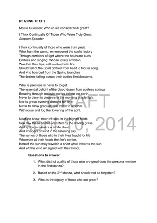 DRAFT
April 10, 2014
READING TEXT 2
Motive Question: Who do we consider truly great?
I Think Continually Of Those Who Were Truly Great
Stephen Spender
I think continually of those who were truly great.
Who, from the womb, remembered the soul's history
Through corridors of light where the hours are suns
Endless and singing. Whose lovely ambition
Was that their lips, still touched with fire,
Should tell of the Spirit clothed from head to foot in song.
And who hoarded from the Spring branches
The desires falling across their bodies like blossoms.
What is precious is never to forget
The essential delight of the blood drawn from ageless springs
Breaking through rocks in worlds before our earth.
Never to deny its pleasure in the morning simple light
Nor its grave evening demand for love.
Never to allow gradually the traffic to smother
With noise and fog the flowering of the spirit.
Near the snow, near the sun, in the highest fields
See how these names are fêted by the waving grass
And by the streamers of white cloud
And whispers of wind in the listening sky.
The names of those who in their lives fought for life
Who wore at their hearts the fire's center.
Born of the sun they traveled a short while towards the sun,
And left the vivid air signed with their honor.
Questions to answer:
1. What distinct quality of those who are great does the persona mention
in the first stanza?
2. Based on the 2nd
stanza, what should not be forgotten?
3. What is the legacy of those who are great?
 