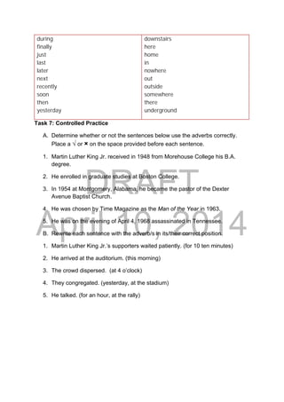DRAFT
April 10, 2014
during
finally
just
last
later
next
recently
soon
then
yesterday
downstairs
here
home
in
nowhere
out
outside
somewhere
there
underground
Task 7: Controlled Practice
A. Determine whether or not the sentences below use the adverbs correctly.
Place a √ or × on the space provided before each sentence.
1. Martin Luther King Jr. received in 1948 from Morehouse College his B.A.
degree.
2. He enrolled in graduate studies at Boston College.
3. In 1954 at Montgomery, Alabama, he became the pastor of the Dexter
Avenue Baptist Church.
4. He was chosen by Time Magazine as the Man of the Year in 1963.
5. He was on the evening of April 4, 1968 assassinated in Tennessee.
B. Rewrite each sentence with the adverb/s in its/their correct position.
1. Martin Luther King Jr.’s supporters waited patiently. (for 10 ten minutes)
2. He arrived at the auditorium. (this morning)
3. The crowd dispersed. (at 4 o’clock)
4. They congregated. (yesterday, at the stadium)
5. He talked. (for an hour, at the rally)
 