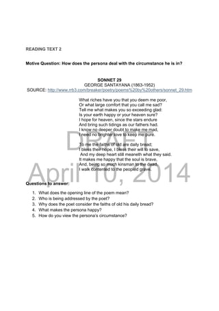 DRAFT
April 10, 2014
READING TEXT 2
Motive Question: How does the persona deal with the circumstance he is in?
SONNET 29
GEORGE SANTAYANA (1863-1952)
SOURCE: http://www.rrb3.com/breaker/poetry/poems%20by%20others/sonnet_29.htm
What riches have you that you deem me poor,
Or what large comfort that you call me sad?
Tell me what makes you so exceeding glad:
Is your earth happy or your heaven sure?
I hope for heaven, since the stars endure
And bring such tidings as our fathers had.
I know no deeper doubt to make me mad,
I need no brighter love to keep me pure.
To me the faiths of old are daily bread;
I bless their hope, I bless their will to save,
And my deep heart still meaneth what they said.
It makes me happy that the soul is brave,
And, being so much kinsman to the dead,
I walk contented to the peopled grave.
Questions to answer:
1. What does the opening line of the poem mean?
2. Who is being addressed by the poet?
3. Why does the poet consider the faiths of old his daily bread?
4. What makes the persona happy?
5. How do you view the persona’s circumstance?
 