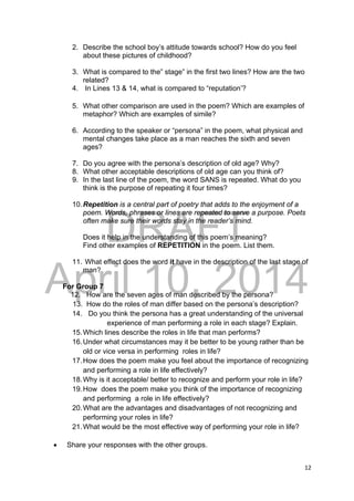 DRAFT
April 10, 2014
12 
 
2. Describe the school boy’s attitude towards school? How do you feel
about these pictures of childhood?
3. What is compared to the” stage” in the first two lines? How are the two
related?
4. In Lines 13 & 14, what is compared to “reputation’?
5. What other comparison are used in the poem? Which are examples of
metaphor? Which are examples of simile?
6. According to the speaker or “persona” in the poem, what physical and
mental changes take place as a man reaches the sixth and seven
ages?
7. Do you agree with the persona’s description of old age? Why?
8. What other acceptable descriptions of old age can you think of?
9. In the last line of the poem, the word SANS is repeated. What do you
think is the purpose of repeating it four times?
10.Repetition is a central part of poetry that adds to the enjoyment of a
poem. Words, phrases or lines are repeated to serve a purpose. Poets
often make sure their words stay in the reader’s mind.
Does it help in the understanding of this poem’s meaning?
Find other examples of REPETITION in the poem. List them.
11. What effect does the word it have in the description of the last stage of
man?
For Group 7
12. How are the seven ages of man described by the persona?
13. How do the roles of man differ based on the persona’s description?
14. Do you think the persona has a great understanding of the universal
experience of man performing a role in each stage? Explain.
15.Which lines describe the roles in life that man performs?
16.Under what circumstances may it be better to be young rather than be
old or vice versa in performing roles in life?
17.How does the poem make you feel about the importance of recognizing
and performing a role in life effectively?
18.Why is it acceptable/ better to recognize and perform your role in life?
19.How does the poem make you think of the importance of recognizing
and performing a role in life effectively?
20.What are the advantages and disadvantages of not recognizing and
performing your roles in life?
21.What would be the most effective way of performing your role in life?
 Share your responses with the other groups.
 