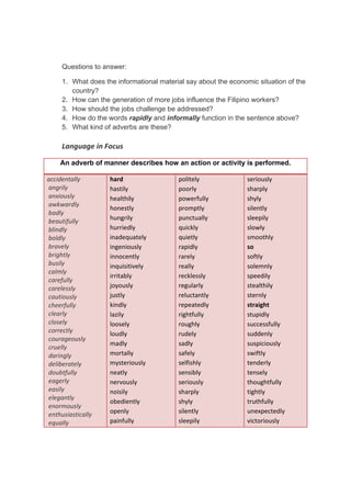 DRAFT
April 10, 2014
Questions to answer:
1. What does the informational material say about the economic situation of the
country?
2. How can the generation of more jobs influence the Filipino workers?
3. How should the jobs challenge be addressed?
4. How do the words rapidly and informally function in the sentence above?
5. What kind of adverbs are these?
Language in Focus 
An adverb of manner describes how an action or activity is performed.
accidentally 
 angrily 
 anxiously 
 awkwardly 
 badly 
 beautifully 
 blindly 
 boldly 
 bravely 
 brightly 
 busily 
 calmly 
 carefully 
 carelessly 
 cautiously 
 cheerfully 
 clearly 
 closely 
 correctly 
 courageously 
 cruelly 
 daringly 
 deliberately 
 doubtfully 
 eagerly 
 easily 
 elegantly 
 enormously 
 enthusiastically 
 equally 
hard 
hastily 
healthily 
honestly 
hungrily 
hurriedly 
inadequately 
ingeniously 
innocently 
inquisitively 
irritably 
joyously 
justly 
kindly 
lazily 
loosely 
loudly 
madly 
mortally 
mysteriously 
neatly 
nervously 
noisily 
obediently 
openly 
painfully 
politely
poorly 
powerfully 
promptly 
punctually 
quickly 
quietly 
rapidly 
rarely 
really 
recklessly 
regularly 
reluctantly 
repeatedly 
rightfully 
roughly 
rudely 
sadly 
safely 
selfishly 
sensibly 
seriously 
sharply 
shyly 
silently 
sleepily 
seriously 
sharply 
shyly 
silently 
sleepily 
slowly 
smoothly 
so 
softly 
solemnly 
speedily 
stealthily 
sternly 
straight 
stupidly 
successfully 
suddenly 
suspiciously 
swiftly 
tenderly 
tensely 
thoughtfully 
tightly 
truthfully 
unexpectedly 
victoriously 
 