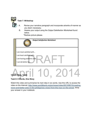 DRAFT
April 10, 2014
Task 7: Writeshop
A. Revise your narrative paragraph and incorporate adverbs of manner as
you deem necessary.
B. Assess your output using the Output Satisfaction Worksheet found
below.
*Redraw picture please.
YOUR FINAL TASK
Task 8: 6 Words, One Story
Watch this video and summarize its main idea in six words. Use this URL to access the
video on the Internet: http://www.worldbank.org/en/news/video/2013/09/13/creating-
more-and-better-jobs-in-the-philippines-views-from-the-man-on-the-street. Write
your answer in your notebook.
                                                Output Satisfaction Worksheet
 
 
I am most satisfied with… 
I am least satisfied with… 
I am having problems with… 
I can do better by… 
 