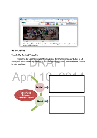 DRAFT
April 10, 2014
MY TREASURE
Task 9: My Revised Thoughts
Trace the development in your thinking. Use the graphic organizer below to jot
down your initial and final perspective concerning other people’s circumstances. Do this
in your notebook.
Observing
Other's
Circumstances
Initial
Final
 
 
 