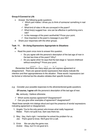 DRAFT
April 10, 2014
13 
 
Group 8 Connect to Life
 Answer the following guide questions
 Which part makes / drives you to think of someone/ something in real
life?
 What kind of roles in life are conveyed in the poem?
 What line(s) suggest how one can be effective in performing one’s
role?
 Is the message of the poem worthwhile? Prove your point.
 How important is the poem’s message in your life?
 Share your responses with the other groups.
Task 11. On Using Expressions Appropriate to Situations
A.
 Read the poem once more to answer this question.
 Do you agree with the persona’s description of the last age of man in
the last two lines of the poem? Why?
 Do you agree when he says that the last stage is “second childhood
without everything?” Prove your point.
Remember that there are many ways you can express agreement or
disagreement. There are special words/ expressions that clearly indicate the
intention and their appropriateness to the situation. These words / expressions can
be formal or informal but the situation dictates their specific functions.
e.g. Consider your possible responses to the aforementioned guide questions.
Of course, I agree with the persona’s description of the last age of man.
No, seriously, I believe otherwise.
 Which words express agreement? Disagreement?
 Can you give other examples of agreement? disagreement?
Read these sample mini dialogs aloud and spot the presence of words/ expressions
indicating agreement or disagreement.
1. Angelo: You’re the only person who knows what really happened.
Malee: That’s not quite true, Sam was there too.
2. May: Hey, that’s right. I remember he solved the problem for us.
Joe: That’s good to know. We’ll give him a call.
3. Erick: We can play the game now.
Andrei: Okay, but I’m not good at it.
 