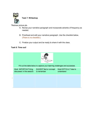 DRAFT
April 10, 2014
Task 7: Writeshop
*Redraw picture pls.
A. Revise your narrative paragraph and incorporate adverbs of frequency as
needed.
B. Proofread and edit your narrative paragraph. Use the checklist below.
(There is no checklist.)
C. Finalize your output and be ready to share it with the class.
Task 8: Time out!
 
