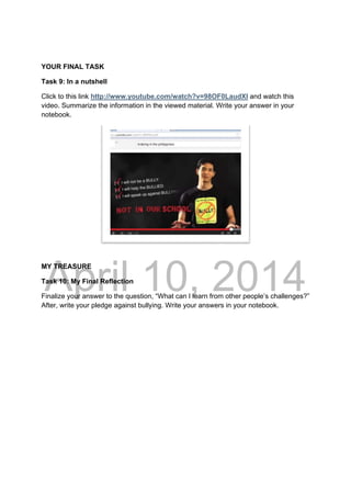 DRAFT
April 10, 2014
YOUR FINAL TASK
Task 9: In a nutshell
Click to this link http://www.youtube.com/watch?v=98OF0LaudXI and watch this
video. Summarize the information in the viewed material. Write your answer in your
notebook.
MY TREASURE
Task 10: My Final Reflection
Finalize your answer to the question, “What can I learn from other people’s challenges?”
After, write your pledge against bullying. Write your answers in your notebook.
 
 
