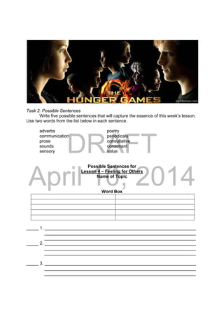 DRAFT
April 10, 2014
 
 
Task 2. Possible Sentences
Write five possible sentences that will capture the essence of this week’s lesson.
Use two words from the list below in each sentence.
adverbs poetry
communication periodicals
prose consultative
sounds consonant
sensory value
Possible Sentences for
Lesson 4 – Feeling for Others
Name of Topic
Word Box
_____ 1. ______________________________________________________________
______________________________________________________________
______________________________________________________________
_____ 2. ______________________________________________________________
______________________________________________________________
______________________________________________________________
_____ 3. ______________________________________________________________
______________________________________________________________
______________________________________________________________
 