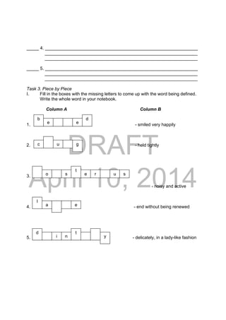 DRAFT
April 10, 2014
_____ 4. ______________________________________________________________
______________________________________________________________
______________________________________________________________
_____ 5. ______________________________________________________________
______________________________________________________________
______________________________________________________________
Task 3. Piece by Piece
I. Fill in the boxes with the missing letters to come up with the word being defined.
Write the whole word in your notebook.
Column A Column B
1. - smiled very happily
2. - held tightly
3.
- noisy and active
4. - end without being renewed
5. - delicately, in a lady-like fashion
b
e
c u g
l
o rs
e
t
d
d t
e
e
s
a
u
ni y
 