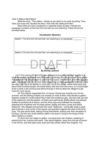 DRAFT
April 10, 2014
Task 4. Make a Mind Movie
Read the story, “The Lottery,” silently as you listen to its audio recording. Then
close your eyes and visualize the story. How does the setting look like?
Draw what you have visualized in a separate sheet of paper. Indicate the
paragraph number/s of the lines from the text you are sketching. Follow the format
provided below.
Visualization Sketches
The Lottery
By Shirley Jackson
(1) The morning of June 27th was clear and sunny, with the fresh warmth of a
full-summer day; the flowers were blossoming profusely and the grass was richly green.
The people of the village began to gather in the square, between the post office and the
bank, around ten o’clock; in some towns there were so many people that the lottery took
two days and had to be started on June 20th, but in this village, where there were only
about three hundred people, the whole lottery took less than two hours, so it could begin
at ten o’clock in the morning and still be through in time to allow the villagers to get
home for noon dinner.
(2) The children assembled first, of course. School was recently over for the
summer, and the feeling of liberty sat uneasily on most of them; they tended to gather
together quietly for a while before they broke into boisterous play, and their talk was still
of the classroom and the teacher, of books and reprimands. Bobby Martin had already
stuffed his pockets full of stones, and the other boys soon followed his example,
selecting the smoothest and roundest stones; Bobby and Harry Jones and Dickie
Delacroix—the villagers pronounced this name “Dellacroy”—eventually made a great
pile of stones in one corner of the square and guarded it against the raids of the other
boys. The girls stood aside, talking among themselves, looking over their shoulders at
the boys, and the very small children rolled in the dust or clung to the hands of their
older brothers or sisters.
(3) Soon the men began to gather, surveying their own children, speaking of
planting and rain, tractors and taxes. They stood together, away from the pile of stones
in the corner, and their jokes were quiet and they smiled rather than laughed. The
Sketch 1 The line from the text that I am sketching is on paragraph ________.
Sketch 2 The line from the text that I am sketching is on paragraph ________.
 