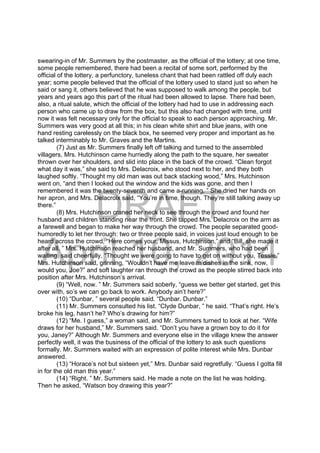 DRAFT
April 10, 2014
swearing-in of Mr. Summers by the postmaster, as the official of the lottery; at one time,
some people remembered, there had been a recital of some sort, performed by the
official of the lottery, a perfunctory, tuneless chant that had been rattled off duly each
year; some people believed that the official of the lottery used to stand just so when he
said or sang it, others believed that he was supposed to walk among the people, but
years and years ago this part of the ritual had been allowed to lapse. There had been,
also, a ritual salute, which the official of the lottery had had to use in addressing each
person who came up to draw from the box, but this also had changed with time, until
now it was felt necessary only for the official to speak to each person approaching. Mr.
Summers was very good at all this; in his clean white shirt and blue jeans, with one
hand resting carelessly on the black box, he seemed very proper and important as he
talked interminably to Mr. Graves and the Martins.
(7) Just as Mr. Summers finally left off talking and turned to the assembled
villagers, Mrs. Hutchinson came hurriedly along the path to the square, her sweater
thrown over her shoulders, and slid into place in the back of the crowd. “Clean forgot
what day it was,” she said to Mrs. Delacroix, who stood next to her, and they both
laughed softly. “Thought my old man was out back stacking wood,” Mrs. Hutchinson
went on, “and then I looked out the window and the kids was gone, and then I
remembered it was the twenty-seventh and came a-running. ” She dried her hands on
her apron, and Mrs. Delacroix said, “You’re in time, though. They’re still talking away up
there.”
(8) Mrs. Hutchinson craned her neck to see through the crowd and found her
husband and children standing near the front. She tapped Mrs. Delacroix on the arm as
a farewell and began to make her way through the crowd. The people separated good-
humoredly to let her through: two or three people said, in voices just loud enough to be
heard across the crowd, “Here comes your, Missus, Hutchinson,” and “Bill, she made it
after all. ” Mrs. Hutchinson reached her husband, and Mr. Summers, who had been
waiting, said cheerfully. “Thought we were going to have to get on without you, Tessie.”
Mrs. Hutchinson said, grinning, “Wouldn’t have me leave m’dishes in the sink, now,
would you, Joe?” and soft laughter ran through the crowd as the people stirred back into
position after Mrs. Hutchinson’s arrival.
(9) “Well, now. ” Mr. Summers said soberly, “guess we better get started, get this
over with, so’s we can go back to work. Anybody ain’t here?”
(10) “Dunbar, ” several people said. “Dunbar. Dunbar.”
(11) Mr. Summers consulted his list. “Clyde Dunbar, ” he said. “That’s right. He’s
broke his leg, hasn’t he? Who’s drawing for him?”
(12) “Me. I guess,” a woman said, and Mr. Summers turned to look at her. “Wife
draws for her husband,” Mr. Summers said. “Don’t you have a grown boy to do it for
you, Janey?” Although Mr. Summers and everyone else in the village knew the answer
perfectly well, it was the business of the official of the lottery to ask such questions
formally. Mr. Summers waited with an expression of polite interest while Mrs. Dunbar
answered.
(13) “Horace’s not but sixteen yet,” Mrs. Dunbar said regretfully. “Guess I gotta fill
in for the old man this year.”
(14) “Right. ” Mr. Summers said. He made a note on the list he was holding.
Then he asked, “Watson boy drawing this year?”
 