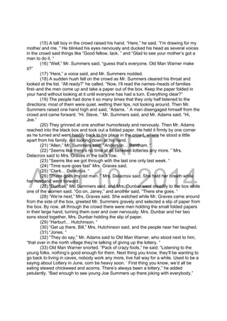 DRAFT
April 10, 2014
(15) A tall boy in the crowd raised his hand. “Here,” he said. “I’m drawing for my
mother and me. ” He blinked his eyes nervously and ducked his head as several voices
in the crowd said things like “Good fellow, lack. ” and “Glad to see your mother’s got a
man to do it. “
(16) “Well,” Mr. Summers said, “guess that’s everyone. Old Man Warner make
it?”
(17) “Here,” a voice said, and Mr. Summers nodded.
(18) A sudden hush fell on the crowd as Mr. Summers cleared his throat and
looked at the list. “All ready?” he called. “Now, I’ll read the names–heads of families
first–and the men come up and take a paper out of the box. Keep the paper folded in
your hand without looking at it until everyone has had a turn. Everything clear?”
(19) The people had done it so many times that they only half listened to the
directions: most of them were quiet, wetting their lips, not looking around. Then Mr.
Summers raised one hand high and said, “Adams. ” A man disengaged himself from the
crowd and came forward. “Hi. Steve. ” Mr. Summers said, and Mr. Adams said. “Hi,
Joe.”
(20) They grinned at one another humorlessly and nervously. Then Mr. Adams
reached into the black box and took out a folded paper. He held it firmly by one corner
as he turned and went hastily back to his place in the crowd, where he stood a little
apart from his family, not looking down at his hand.
(21) “Allen,” Mr. Summers said. “Anderson… Bentham. “
(22) “Seems like there’s no time at all between lotteries any more. ” Mrs.
Delacroix said to Mrs. Graves in the back row.
(23) “Seems like we got through with the last one only last week. “
(24) “Time sure goes fast” Mrs. Graves said.
(25) “Clark… Delacroix. “
(26) “There goes my old man. ” Mrs. Delacroix said. She held her breath while
her husband went forward.
(27) “Dunbar,” Mr. Summers said, and Mrs. Dunbar went steadily to the box while
one of the women said. “Go on, Janey,” and another said, “There she goes. “
(28) “We’re next,” Mrs. Graves said. She watched while Mr. Graves came around
from the side of the box, greeted Mr. Summers gravely and selected a slip of paper from
the box. By now, all through the crowd there were men holding the small folded papers
in their large hand, turning them over and over nervously. Mrs. Dunbar and her two
sons stood together, Mrs. Dunbar holding the slip of paper.
(29) “Harburt… Hutchinson. “
(30) “Get up there, Bill,” Mrs. Hutchinson said, and the people near her laughed.
(31) “Jones. “
(32) “They do say,” Mr. Adams said to Old Man Warner, who stood next to him,
“that over in the north village they’re talking of giving up the lottery. “
(33) Old Man Warner snorted. “Pack of crazy fools,” he said. “Listening to the
young folks, nothing’s good enough for them. Next thing you know, they’ll be wanting to
go back to living in caves, nobody work any more, live hat way for a while. Used to be a
saying about Lottery in June, corn be heavy soon. ‘ First thing you know, we’d all be
eating stewed chickweed and acorns. There’s always been a lottery,” he added
petulantly. “Bad enough to see young Joe Summers up there joking with everybody.”
 
