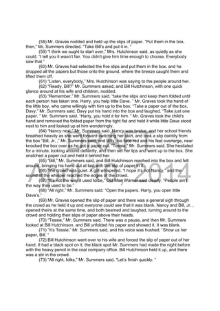 DRAFT
April 10, 2014
(58) Mr. Graves nodded and held up the slips of paper. “Put them in the box,
then,” Mr. Summers directed. “Take Bill’s and put it in. “
(59) “I think we ought to start over,” Mrs. Hutchinson said, as quietly as she
could. “I tell you it wasn’t fair. You didn’t give him time enough to choose. Everybody
saw that.”
(60) Mr. Graves had selected the five slips and put them in the box, and he
dropped all the papers but those onto the ground, where the breeze caught them and
lifted them off.
(61) “Listen, everybody,” Mrs. Hutchinson was saying to the people around her.
(62) “Ready, Bill?” Mr. Summers asked, and Bill Hutchinson, with one quick
glance around at his wife and children, nodded.
(63) “Remember,” Mr. Summers said, “take the slips and keep them folded until
each person has taken one. Harry, you help little Dave. ” Mr. Graves took the hand of
the little boy, who came willingly with him up to the box. “Take a paper out of the box,
Davy,” Mr. Summers said. Davy put his hand into the box and laughed. “Take just one
paper. ” Mr. Summers said. “Harry, you hold it for him. ” Mr. Graves took the child’s
hand and removed the folded paper from the tight fist and held it while little Dave stood
next to him and looked up at him wonderingly.
(64) “Nancy next,” Mr. Summers said. Nancy was twelve, and her school friends
breathed heavily as she went forward switching her skirt, and took a slip daintily from
the box “Bill, Jr. ,” Mr. Summers said, and Billy, his face red and his feet overlarge, near
knocked the box over as he got a paper out. “Tessie,” Mr. Summers said. She hesitated
for a minute, looking around defiantly, and then set her lips and went up to the box. She
snatched a paper out and held it behind her.
(65) “Bill,” Mr. Summers said, and Bill Hutchinson reached into the box and felt
around, bringing his hand out at last with the slip of paper in it.
(66) The crowd was quiet. A girl whispered, “I hope it’s not Nancy,” and the
sound of the whisper reached the edges of the crowd.
(67) “It’s not the way it used to be,” Old Man Warner said clearly. “People ain’t
the way they used to be.”
(68) “All right,” Mr. Summers said. “Open the papers. Harry, you open little
Dave’s.”
(69) Mr. Graves opened the slip of paper and there was a general sigh through
the crowd as he held it up and everyone could see that it was blank. Nancy and Bill, Jr. ,
opened theirs at the same time, and both beamed and laughed, turning around to the
crowd and holding their slips of paper above their heads.
(70) “Tessie,” Mr. Summers said. There was a pause, and then Mr. Summers
looked at Bill Hutchinson, and Bill unfolded his paper and showed it. It was blank.
(71) “It’s Tessie,” Mr. Summers said, and his voice was hushed. “Show us her
paper, Bill. “
(72) Bill Hutchinson went over to his wife and forced the slip of paper out of her
hand. It had a black spot on it, the black spot Mr. Summers had made the night before
with the heavy pencil in the coal company office. Bill Hutchinson held it up, and there
was a stir in the crowd.
(73) “All right, folks,” Mr. Summers said. “Let’s finish quickly. “
 