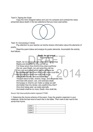 DRAFT
April 10, 2014
Task 9. Tipping the Scale
Copy the Venn Diagram below and use it to compare and contrast the views
presented about death in the two selections that you have read earlier.
Task 10. Conversing in Verse
Pay attention to your teacher as he/she shares information about the elements of
poetry.
Read the poem below and analyze its poetic elements. Accomplish the activity
that follows.
Death, be not proud
By John Donne
Death, be not proud, though some have called thee
Mighty and dreadful, for thou art not so;
For those whom thou think'st thou dost overthrow
Die not, poor Death, nor yet canst thou kill me.
From rest and sleep, which but thy pictures be,
Much pleasure; then from thee much more must flow,
And soonest our best men with thee do go,
Rest of their bones, and soul's delivery.
Thou art slave to fate, chance, kings, and desperate men,
And dost with poison, war, and sickness dwell,
And poppy or charms can make us sleep as well
And better than thy stroke; why swell'st thou then?
One short sleep past, we wake eternally
And death shall be no more; Death, thou shalt die.
Source: http://www.poetryfoundation.org/poem/173363
1. Determine the rhyme scheme of the poem. Copy the graphic organizer in your
notebook. Write the last word of each line in the table. Then mark a star next to the
words that rhyme.
Line 1
Line 2
Line 3
Line 4
 