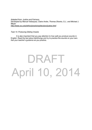 DRAFT
April 10, 2014
Adapted from: Justice and Fairness
Developed by Manuel Velasquez, Claire Andre, Thomas Shanks, S.J., and Michael J.
Meyer
http://www.scu.edu/ethics/practicing/decision/justice.html
Task 14. Producing Gliding Vowels
It is also important that you pay attention to how well you produce sounds in
English. Read the text about diphthongs and try to practice the sounds on your own.
Ask your teacher’s guidance as you practice.
 