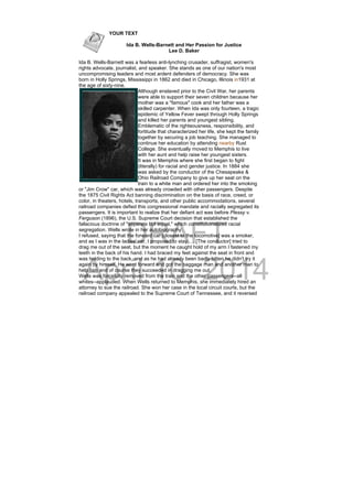 DRAFT
April 10, 2014
YOUR TEXT
Ida B. Wells-Barnett and Her Passion for Justice
Lee D. Baker
Ida B. Wells-Barnett was a fearless anti-lynching crusader, suffragist, women's
rights advocate, journalist, and speaker. She stands as one of our nation's most
uncompromising leaders and most ardent defenders of democracy. She was
born in Holly Springs, Mississippi in 1862 and died in Chicago, Illinois in1931 at
the age of sixty-nine.
Although enslaved prior to the Civil War, her parents
were able to support their seven children because her
mother was a "famous" cook and her father was a
skilled carpenter. When Ida was only fourteen, a tragic
epidemic of Yellow Fever swept through Holly Springs
and killed her parents and youngest sibling.
Emblematic of the righteousness, responsibility, and
fortitude that characterized her life, she kept the family
together by securing a job teaching. She managed to
continue her education by attending nearby Rust
College. She eventually moved to Memphis to live
with her aunt and help raise her youngest sisters.
It was in Memphis where she first began to fight
(literally) for racial and gender justice. In 1884 she
was asked by the conductor of the Chesapeake &
Ohio Railroad Company to give up her seat on the
train to a white man and ordered her into the smoking
or "Jim Crow" car, which was already crowded with other passengers. Despite
the 1875 Civil Rights Act banning discrimination on the basis of race, creed, or
color, in theaters, hotels, transports, and other public accommodations, several
railroad companies defied this congressional mandate and racially segregated its
passengers. It is important to realize that her defiant act was before Plessy v.
Ferguson (1896), the U.S. Supreme Court decision that established the
fallacious doctrine of "separate but equal," which constitutionalized racial
segregation. Wells wrote in her autobiography:
I refused, saying that the forward car [closest to the locomotive] was a smoker,
and as I was in the ladies' car, I proposed to stay. . . [The conductor] tried to
drag me out of the seat, but the moment he caught hold of my arm I fastened my
teeth in the back of his hand. I had braced my feet against the seat in front and
was holding to the back, and as he had already been badly bitten he didn't try it
again by himself. He went forward and got the baggage man and another man to
help him and of course they succeeded in dragging me out.
Wells was forcefully removed from the train and the other passengers--all
whites--applauded. When Wells returned to Memphis, she immediately hired an
attorney to sue the railroad. She won her case in the local circuit courts, but the
railroad company appealed to the Supreme Court of Tennessee, and it reversed
 