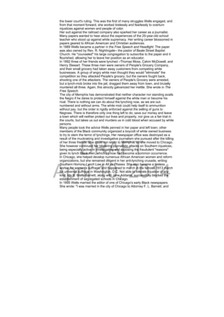 DRAFT
April 10, 2014
the lower court's ruling. This was the first of many struggles Wells engaged, and
from that moment forward, she worked tirelessly and fearlessly to overturn
injustices against women and people of color.
Her suit against the railroad company also sparked her career as a journalist.
Many papers wanted to hear about the experiences of the 25-year-old school
teacher who stood up against white supremacy. Her writing career blossomed in
papers geared to African American and Christian audiences.
In 1889 Wells became a partner in the Free Speech and Headlight. The paper
was also owned by Rev. R. Nightingale-- the pastor of Beale Street Baptist
Church. He "counseled" his large congregation to subscribe to the paper and it
flourished, allowing her to leave her position as an educator.
In 1892 three of her friends were lynched –Thomas Moss, Calvin McDowell, and
Henry Stewart. These three men were owners of People's Grocery Company,
and their small grocery had taken away customers from competing white
businesses. A group of angry white men thought they would "eliminate" the
competition so they attacked People's grocery, but the owners fought back,
shooting one of the attackers. The owners of People's Grocery were arrested,
but a lynch-mob broke into the jail, dragged them away from town, and brutally
murdered all three. Again, this atrocity galvanized her mettle. She wrote in The
Free Speech.
The city of Memphis has demonstrated that neither character nor standing avails
the Negro if he dares to protect himself against the white man or become his
rival. There is nothing we can do about the lynching now, as we are out-
numbered and without arms. The white mob could help itself to ammunition
without pay, but the order is rigidly enforced against the selling of guns to
Negroes. There is therefore only one thing left to do; save our money and leave
a town which will neither protect our lives and property, nor give us a fair trial in
the courts, but takes us out and murders us in cold blood when accused by white
persons.
Many people took the advice Wells penned in her paper and left town; other
members of the Black community organized a boycott of white owned business
to try to stem the terror of lynchings. Her newspaper office was destroyed as a
result of the muckraking and investigative journalism she pursued after the killing
of her three friends. She could not return to Memphis, so she moved to Chicago.
She however continued her blistering journalistic attacks on Southern injustices,
being especially active in investigating and exposing the fraudulent "reasons"
given to lynch Black men, which by now had become a common occurrence.
In Chicago, she helped develop numerous African American women and reform
organizations, but she remained diligent in her anti-lynching crusade, writing
Southern Horrors: Lynch Law in All Its Phases. She also became a tireless
worker for women's suffrage, and happened to march in the famous 1913 march
for universal suffrage in Washington, D.C. Not able to tolerate injustice of any
kind, Ida B. Wells-Barnett, along with Jane Addams, successfully blocked the
establishment of segregated schools in Chicago.
In 1895 Wells married the editor of one of Chicago's early Black newspapers.
She wrote: "I was married in the city of Chicago to Attorney F. L. Barnett, and
 