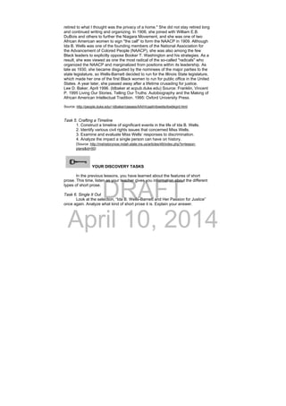 DRAFT
April 10, 2014
retired to what I thought was the privacy of a home." She did not stay retired long
and continued writing and organizing. In 1906, she joined with William E.B.
DuBois and others to further the Niagara Movement, and she was one of two
African American women to sign "the call" to form the NAACP in 1909. Although
Ida B. Wells was one of the founding members of the National Association for
the Advancement of Colored People (NAACP), she was also among the few
Black leaders to explicitly oppose Booker T. Washington and his strategies. As a
result, she was viewed as one the most radical of the so-called "radicals" who
organized the NAACP and marginalized from positions within its leadership. As
late as 1930, she became disgusted by the nominees of the major parties to the
state legislature, so Wells-Barnett decided to run for the Illinois State legislature,
which made her one of the first Black women to run for public office in the United
States. A year later, she passed away after a lifetime crusading for justice.
Lee D. Baker, April 1996. (ldbaker at acpub.duke.edu) Source: Franklin, Vincent
P. 1995 Living Our Stories, Telling Our Truths: Autobiography and the Making of
African American Intellectual Tradition. 1995: Oxford University Press.
Source: http://people.duke.edu/~ldbaker/classes/AAIH/caaih/ibwells/ibwbkgrd.html
Task 5. Crafting a Timeline
1. Construct a timeline of significant events in the life of Ida B. Wells.
2. Identify various civil rights issues that concerned Miss Wells.
3. Examine and evaluate Miss Wells’ responses to discrimination.
4. Analyze the impact a single person can have on history.
(Source: http://mshistorynow.mdah.state.ms.us/articles/49/index.php?s=lesson-
plans&id=50) 
YOUR DISCOVERY TASKS
 
In the previous lessons, you have learned about the features of short
prose. This time, listen as your teacher gives you information about the different
types of short prose.
Task 6. Single It Out
Look at the selection, “Ida B. Wells-Barnett and Her Passion for Justice”
once again. Analyze what kind of short prose it is. Explain your answer.
  
 