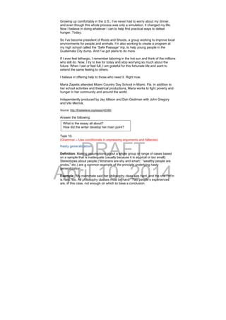 DRAFT
April 10, 2014
Growing up comfortably in the U.S., I’ve never had to worry about my dinner,
and even though this whole process was only a simulation, it changed my life.
Now I believe in doing whatever I can to help find practical ways to defeat
hunger. Today.
So I’ve become president of Roots and Shoots, a group working to improve local
environments for people and animals. I’m also working to create a program at
my high school called the “Safe Passage” trip, to help young people in the
Guatemala City dump. And I’ve got plans to do more.
If I ever feel lethargic, I remember laboring in the hot sun and think of the millions
who still do. Now, I try to live for today and stop worrying so much about the
future. When I eat or feel full, I am grateful for this fortunate life and want to
extend the same feeling to others.
I believe in offering help to those who need it. Right now.
Maria Zapetis attended Miami Country Day School in Miami, Fla. In addition to
her school activities and theatrical productions, Maria works to fight poverty and
hunger in her community and around the world.
Independently produced by Jay Allison and Dan Gediman with John Gregory
and Viki Merrick.
Source: http://thisibelieve.org/essay/43395/
Answer the following:
Task 10.
(Grammar – Use conditionals in expressing arguments and fallacies)
Hasty generalization
Definition: Making assumptions about a whole group or range of cases based
on a sample that is inadequate (usually because it is atypical or too small).
Stereotypes about people (“librarians are shy and smart,” “wealthy people are
snobs,” etc.) are a common example of the principle underlying hasty
generalization.
Example: “My roommate said her philosophy class was hard, and the one I’m in
is hard, too. All philosophy classes must be hard!” Two people’s experiences
are, in this case, not enough on which to base a conclusion.
What is the essay all about?
How did the writer develop her main point?
 