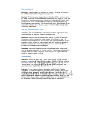 DRAFT
April 10, 2014
Missing the point
Definition: The premises of an argument do support a particular conclusion—
but not the conclusion that the arguer actually draws.
Example: “The seriousness of a punishment should match the seriousness of
the crime. Right now, the punishment for drunk driving may simply be a fine. But
drunk driving is a very serious crime that can kill innocent people. So the death
penalty should be the punishment for drunk driving.” The argument actually
supports several conclusions—”The punishment for drunk driving should be very
serious,” in particular—but it doesn’t support the claim that the death penalty,
specifically, is warranted.
Post hoc (also called false cause)
This fallacy gets its name from the Latin phrase “post hoc, ergo propter hoc,”
which translates as “after this, therefore because of this.”
Definition: Assuming that because B comes after A, A caused B. Of course,
sometimes one event really does cause another one that comes later—for
example, if I register for a class, and my name later appears on the roll, it’s true
that the first event caused the one that came later. But sometimes two events
that seem related in time aren’t really related as cause and event. That is,
correlation isn’t the same thing as causation.
Examples: “President Jones raised taxes, and then the rate of violent crime
went up. Jones is responsible for the rise in crime.” The increase in taxes might
or might not be one factor in the rising crime rates, but the argument hasn’t
shown us that one caused the other.
Slippery slope
Definition: The arguer claims that a sort of chain reaction, usually ending in
some dire consequence, will take place, but there’s really not enough evidence
for that assumption. The arguer asserts that if we take even one step onto the
“slippery slope,” we will end up sliding all the way to the bottom; he or she
assumes we can’t stop partway down the hill.
Example: “Animal experimentation reduces our respect for life. If we don’t
respect life, we are likely to be more and more tolerant of violent acts like war
and murder. Soon our society will become a battlefield in which everyone
constantly fears for their lives. It will be the end of civilization. To prevent this
terrible consequence, we should make animal experimentation illegal right now.”
Since animal experimentation has been legal for some time and civilization has
not yet ended, it seems particularly clear that this chain of events won’t
 