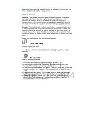 DRAFT
April 10, 2014
is being self-aware, rational, or able to survive on one’s own, adult humans and
fetuses don’t share it, and the analogy is weak.
Appeal to authority
Definition: Often we add strength to our arguments by referring to respected
sources or authorities and explaining their positions on the issues we’re
discussing. If, however, we try to get readers to agree with us simply by
impressing them with a famous name or by appealing to a supposed authority
who really isn’t much of an expert, we commit the fallacy of appeal to authority.
Example: “We should abolish the death penalty. Many respected people, such
as actor Guy Handsome, have publicly stated their opposition to it.” While Guy
Handsome may be an authority on matters having to do with acting, there’s no
particular reason why anyone should be moved by his political opinions—he is
probably no more of an authority on the death penalty than the person writing the
paper.
Source: http://writingcenter.unc.edu/handouts/fallacies/
YOUR FINAL TASK
Task 11. Express It in Prose
Create a short commercial/advertisement asking support for a certain
advocacy.
MY TREASURE
Task 12. Shaping Up Review
a. Accomplish the Shaping Up Review worksheet by pairs.
b. In the upper left-hand corner, “The Heart,” write one thing that you loved
learning in the lesson.
c. In the upper right-hand corner, “The Square,” write four things that you feel are
important concepts from the lesson. One concept should be placed in each
corner.
d. In the lower left-hand corner, “The Triangle,” write the three most important
facts that you learned from the lesson. One fact should go in each corner.
e. In the lower right-hand corner, “The Circle,” write one, all-encompassing
(global – like the circle) statement that summarizes all of the important
concepts and facts learned in the lesson.
 