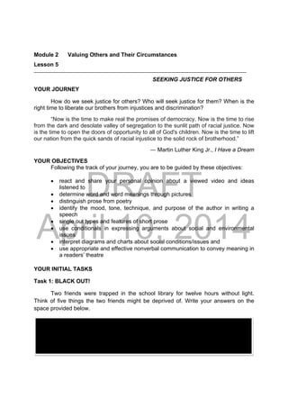 DRAFT
April 10, 2014
Module 2 Valuing Others and Their Circumstances
Lesson 5 
SEEKING JUSTICE FOR OTHERS
YOUR JOURNEY
How do we seek justice for others? Who will seek justice for them? When is the
right time to liberate our brothers from injustices and discrimination?
“Now is the time to make real the promises of democracy. Now is the time to rise
from the dark and desolate valley of segregation to the sunlit path of racial justice. Now
is the time to open the doors of opportunity to all of God's children. Now is the time to lift
our nation from the quick sands of racial injustice to the solid rock of brotherhood.”
― Martin Luther King Jr., I Have a Dream
YOUR OBJECTIVES
Following the track of your journey, you are to be guided by these objectives:
 react and share your personal opinion about a viewed video and ideas
listened to
 determine word and word meanings through pictures
 distinguish prose from poetry
 identify the mood, tone, technique, and purpose of the author in writing a
speech
 single out types and features of short prose
 use conditionals in expressing arguments about social and environmental
issues
 interpret diagrams and charts about social conditions/issues and
 use appropriate and effective nonverbal communication to convey meaning in
a readers’ theatre
YOUR INITIAL TASKS
Task 1: BLACK OUT!
Two friends were trapped in the school library for twelve hours without light.
Think of five things the two friends might be deprived of. Write your answers on the
space provided below.
 
 