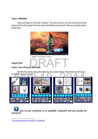 DRAFT
April 10, 2014
Task 2. IMAGINE
View and listen to the song “Imagine”1
by John Lennon. List five (5) lines from the
song and five (5) photos from the video that strike you the most. Cite your opinion about
these lines.
YOUR TEXT
Task 2: Four Pictures, One Idea
Identify the words being described by the photos below. All of these words have
to do with social injustice.
How do you contribute to an equitable, respectful and just society for
everyone?
                                                            
1
 http://www.youtube.com/watch?v=t_YXSHkAahE 
 