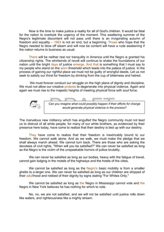 DRAFT
April 10, 2014
Now is the time to make justice a reality for all of God's children. It would be fatal
for the nation to overlook the urgency of the moment. This sweltering summer of the
Negro's legitimate discontent will not pass until there is an invigorating autumn of
freedom and equality – 1963 is not an end, but a beginning. Those who hope that the
Negro needed to blow off steam and will now be content will have a rude awakening if
the nation returns to business as usual.
There will be neither rest nor tranquility in America until the Negro is granted his
citizenship rights. The whirlwinds of revolt will continue to shake the foundations of our
nation until the bright days of justice emerge. And that is something that I must say to
my people who stand on the worn threshold which leads into the palace of justice. In the
process of gaining our rightful place we must not be guilty of wrongful deeds. Let us not
seek to satisfy our thirst for freedom by drinking from the cup of bitterness and hatred.
We must forever conduct our struggle on the high plane of dignity and discipline.
We must not allow our creative protests to degenerate into physical violence. Again and
again we must rise to the majestic heights of meeting physical force with soul force.
The marvelous new militancy which has engulfed the Negro community must not lead
us to distrust of all white people, for many of our white brothers, as evidenced by their
presence here today, have come to realize that their destiny is tied up with our destiny.
They have come to realize that their freedom is inextricably bound to our
freedom. We cannot walk alone. And as we walk, we must make the pledge that we
shall always march ahead. We cannot turn back. There are those who are asking the
devotees of civil rights, "When will you be satisfied?" We can never be satisfied as long
as the Negro is the victim of the unspeakable horrors of police brutality.
We can never be satisfied as long as our bodies, heavy with the fatigue of travel,
cannot gain lodging in the motels of the highways and the hotels of the cities.
We cannot be satisfied as long as the Negro's basic mobility is from a smaller
ghetto to a larger one. We can never be satisfied as long as our children are stripped of
their adulthood and robbed of their dignity by signs stating "For Whites Only."
We cannot be satisfied as long as the Negro in Mississippi cannot vote and the
Negro in New York believes he has nothing for which to vote.
No, no, we are not satisfied, and we will not be satisfied until justice rolls down
like waters, and righteousness like a mighty stream.
Can you imagine what could possibly happen if their efforts for change
would generate physical violence in the process?
 