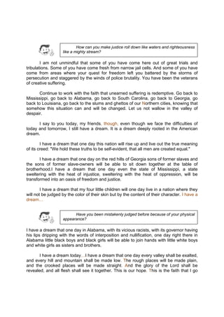 DRAFT
April 10, 2014
I am not unmindful that some of you have come here out of great trials and
tribulations. Some of you have come fresh from narrow jail cells. And some of you have
come from areas where your quest for freedom left you battered by the storms of
persecution and staggered by the winds of police brutality. You have been the veterans
of creative suffering.
Continue to work with the faith that unearned suffering is redemptive. Go back to
Mississippi, go back to Alabama, go back to South Carolina, go back to Georgia, go
back to Louisiana, go back to the slums and ghettos of our Northern cities, knowing that
somehow this situation can and will be changed. Let us not wallow in the valley of
despair.
I say to you today, my friends, though, even though we face the difficulties of
today and tomorrow, I still have a dream. It is a dream deeply rooted in the American
dream.
I have a dream that one day this nation will rise up and live out the true meaning
of its creed: "We hold these truths to be self-evident, that all men are created equal."
I have a dream that one day on the red hills of Georgia sons of former slaves and
the sons of former slave-owners will be able to sit down together at the table of
brotherhood.I have a dream that one day even the state of Mississippi, a state
sweltering with the heat of injustice, sweltering with the heat of oppression, will be
transformed into an oasis of freedom and justice.
I have a dream that my four little children will one day live in a nation where they
will not be judged by the color of their skin but by the content of their character. I have a
dream…
I have a dream that one day in Alabama, with its vicious racists, with its governor having
his lips dripping with the words of interposition and nullification, one day right there in
Alabama little black boys and black girls will be able to join hands with little white boys
and white girls as sisters and brothers.
I have a dream today…I have a dream that one day every valley shall be exalted,
and every hill and mountain shall be made low. The rough places will be made plain,
and the crooked places will be made straight. And the glory of the Lord shall be
revealed, and all flesh shall see it together. This is our hope. This is the faith that I go
How can you make justice roll down like waters and righteousness
like a mighty stream?
Have you been mistakenly judged before because of your physical
appearance?
 