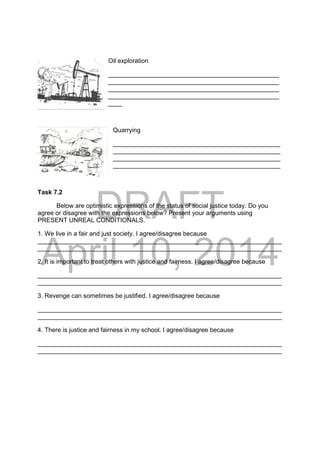 DRAFT
April 10, 2014
Oil exploration
_________________________________________________
_________________________________________________
_________________________________________________
_________________________________________________
____
Quarrying
________________________________________________
________________________________________________
________________________________________________
________________________________________________
Task 7.2
Below are optimistic expressions of the status of social justice today. Do you
agree or disagree with the expressions below? Present your arguments using
PRESENT UNREAL CONDITIONALS.
1. We live in a fair and just society. I agree/disagree because
______________________________________________________________________
______________________________________________________________________
2. It is important to treat others with justice and fairness. I agree/disagree because
______________________________________________________________________
______________________________________________________________________
3. Revenge can sometimes be justified. I agree/disagree because
______________________________________________________________________
______________________________________________________________________
4. There is justice and fairness in my school. I agree/disagree because
______________________________________________________________________
______________________________________________________________________
 