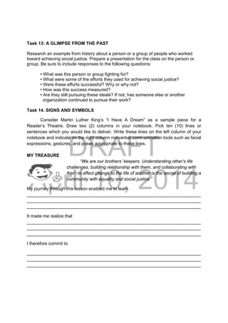 DRAFT
April 10, 2014
Task 13: A GLIMPSE FROM THE PAST
Research an example from history about a person or a group of people who worked
toward achieving social justice. Prepare a presentation for the class on the person or
group. Be sure to include responses to the following questions:
• What was this person or group fighting for?
• What were some of the efforts they used for achieving social justice?
• Were these efforts successful? Why or why not?
• How was this success measured?
• Are they still pursuing these ideals? If not, has someone else or another
organization continued to pursue their work?
Task 14. SIGNS AND SYMBOLS
Consider Martin Luther King’s “I Have A Dream” as a sample piece for a
Reader’s Theatre. Draw two (2) columns in your notebook. Pick ten (10) lines or
sentences which you would like to deliver. Write these lines on the left column of your
notebook and indicate on the right column nonverbal communication tools such as facial
expressions, gestures, and poses appropriate to these lines.
MY TREASURE
“We are our brothers’ keepers. Understanding other’s life
challenges, building relationship with them, and collaborating with
them to affect change to the life of another is the secret of building a
community with equality and social justice.”
My journey through this lesson enabled me to learn
______________________________________________________________________
______________________________________________________________________
______________________________________________________________________
It made me realize that
______________________________________________________________________
______________________________________________________________________
______________________________________________________________________
I therefore commit to
______________________________________________________________________
______________________________________________________________________
______________________________________________________________________
 