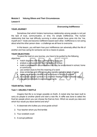 DRAFT
April 10, 2014
Module 2 Valuing Others and Their Circumstances
Lesson 6 
Overcoming Indifference
YOUR JOURNEY
Sometimes that which hinders harmonious relationship among people is not just
the lack of trust, communication, or time. It’s simple indifference. The human
relationship that has real difficulty surviving is when people have gone into the “me,
myself and I” mode and become indifferent toward each other. Indifference is not caring
about what the other person does - a challenge we all have to overcome.
In this lesson, you will learn how your indifference can adversely affect the life of
another and how caring for someone can be a means to peace.
YOUR OBJECTIVES
To pave the road on your journey, you have to be guided by the following
objectives:
 match diagrams with their corresponding write-ups
 analyze a persuasive text and the feeling it coveys
 make a judgment on circumstances that may be encountered in school, home
or community
 use context clues to find the meaning of a word
 draw similarities and differences of a vignette and other kinds of prose
 make use of literary devices and techniques in writing a vignette
 incorporate speech symbols in a chamber theatre / reader’s theater piece
 use past conditionals to express arguments
YOUR INITIAL TASKS
Task 1: UNLIKELY RAFFLE
Imagine that life is no longer possible on Earth. A rocket ship has been built to
carry six people to another planet and start a new life. A raffle was done to select the
final ten people whom you can choose the final six from. Which six would you take and
which four would you leave behind and why?
1. A classmate who bullies you since grade school
2. Your teacher whom you find terrible
3. Your snobbish crush
4. A corrupt politician
 