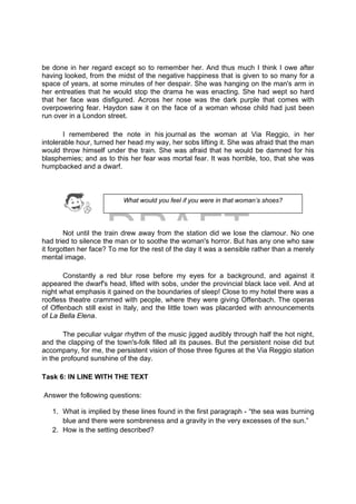 DRAFT
April 10, 2014
be done in her regard except so to remember her. And thus much I think I owe after
having looked, from the midst of the negative happiness that is given to so many for a
space of years, at some minutes of her despair. She was hanging on the man's arm in
her entreaties that he would stop the drama he was enacting. She had wept so hard
that her face was disfigured. Across her nose was the dark purple that comes with
overpowering fear. Haydon saw it on the face of a woman whose child had just been
run over in a London street.
I remembered the note in his journal as the woman at Via Reggio, in her
intolerable hour, turned her head my way, her sobs lifting it. She was afraid that the man
would throw himself under the train. She was afraid that he would be damned for his
blasphemies; and as to this her fear was mortal fear. It was horrible, too, that she was
humpbacked and a dwarf.
Not until the train drew away from the station did we lose the clamour. No one
had tried to silence the man or to soothe the woman's horror. But has any one who saw
it forgotten her face? To me for the rest of the day it was a sensible rather than a merely
mental image.
Constantly a red blur rose before my eyes for a background, and against it
appeared the dwarf's head, lifted with sobs, under the provincial black lace veil. And at
night what emphasis it gained on the boundaries of sleep! Close to my hotel there was a
roofless theatre crammed with people, where they were giving Offenbach. The operas
of Offenbach still exist in Italy, and the little town was placarded with announcements
of La Bella Elena.
The peculiar vulgar rhythm of the music jigged audibly through half the hot night,
and the clapping of the town's-folk filled all its pauses. But the persistent noise did but
accompany, for me, the persistent vision of those three figures at the Via Reggio station
in the profound sunshine of the day.
Task 6: IN LINE WITH THE TEXT
Answer the following questions:
1. What is implied by these lines found in the first paragraph - “the sea was burning
blue and there were sombreness and a gravity in the very excesses of the sun.”
2. How is the setting described?
What would you feel if you were in that woman’s shoes?
 