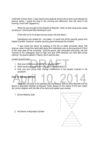 DRAFT
April 10, 2014
(I left both of them there. I also heard some pedicab drivers shout that it was already his
second stroke. I guess the heat in the morning and afternoon, then the rains in the
evening, must have triggered it.)
When he was brought to the Ospital ng Maynila, "wala na daw pong pulso, patay
na daw po," Carmencita told InterAksyon.com.
(They told us he no longer had any pulse. He was dead.)
InterAksyon.com looked for - but failed - to reach the DLSU security guard who
helped Carcillar. However, another security guard witnessed the incident.
"I was inside the Henry Sy building of the De La Salle University along Taft
Avenue, when I heard the radio alert about the motionless man on the pavement in front
of the north gate of the university," said the guard, who requested anonymity. He and
"several of my colleagues tried to help and give CPR because we have Red Cross
training," the guard added in Filipino. But it was too late.
GUIDE QUESTIONS:
1. How was indifference shown in the news article?
2. What would you have done if you were in the situation?
3. How can your group help change indifference of the people involved in the
accident?
Task 14: MIX and MATCH
Task 14.1 Go back to the selection By the Railway Side by Alice Meynell and His
Name is Reynaldo Carcillar by Bernard Testa. Based on the nature of the text, match
the correct diagram with the title of the texts and explain your answer.
1. By the Railway Side 
2. His Name is Reynaldo Carcillar
 
 