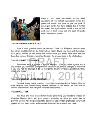 DRAFT
April 10, 2014
Case 4: You have volunteered in the relief
operations of your school organization. Since the
goods are limited. You have to give one pack of
goods per family. You have noticed that a mother
has asked her eight children to fall in line so that
each one of them would get one pack of goods
each. What would you do?
Task 16: A PRESIDENT IN A DAY
Form a small group of five to six members. Think of a Philippine president who
has left an indelible mark on the history of our nation. Share your ideas with the group.
As a group, decide on one person and discuss what you would have done had you
been that person. Choose a rapporteur to report the group’s ideas to the whole class.
Task 17: VIGNETTE VIGILANCE
Remember what a vignette is and its elements. Write your own vignette about
any incident you have seen or experienced which you could have changed or improved
if you only had the courage to do so. Incorporate literary devices as parallelism, tone,
mood, and imagery.
Task 18: ENDURING UNDERSTANDING
Go back to our motive question posted before reading By the Railway Side by
Alice Meynell. After accomplishing several activities in this lesson, it’s now time to
answer this question: How can your character affect others?
YOUR FINAL TASK
You have one more lesson before finally performing your Reader’s Theatre or
Chamber Theatre. Work with your group in choosing the piece you would like to
perform. Discuss how the piece could be delivered. Use symbols of prosodic features of
speech such as tone, stress, and intonation illustrated below to edit your piece.
 