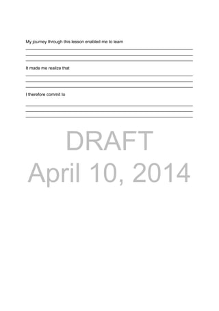 DRAFT
April 10, 2014
My journey through this lesson enabled me to learn
______________________________________________________________________
______________________________________________________________________
______________________________________________________________________
It made me realize that
______________________________________________________________________
______________________________________________________________________
______________________________________________________________________
I therefore commit to
______________________________________________________________________
______________________________________________________________________
______________________________________________________________________
 