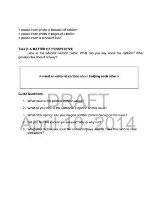 DRAFT
April 10, 2014
< please insert photo of battalion of soldier>
< please insert photo of pages of a book>
< please insert a school of fish>
Task 2. A MATTER OF PERSPECTIVE
Look at the editorial cartoon below. What can you say about the cartoon? What
general idea does it convey?
Guide Questions
1. What issue is this political cartoon about?
2. What do you think is the cartoonist’s opinion on this issue?
3. What other opinion can you imagine another person having on this issue?
4. Did you find this cartoon persuasive? Why or why not?
5. What other techniques could the cartoonist have used to make this cartoon more
persuasive?
< insert an editorial cartoon about helping each other >
 
 