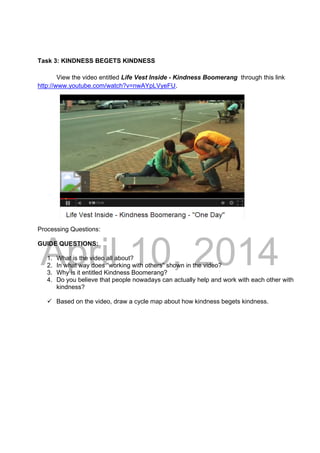 DRAFT
April 10, 2014
Task 3: KINDNESS BEGETS KINDNESS
View the video entitled Life Vest Inside - Kindness Boomerang through this link
http://www.youtube.com/watch?v=nwAYpLVyeFU.
 
 
 
 
 
 
 
 
Processing Questions:
GUIDE QUESTIONS:
1. What is the video all about?
2. In what way does “working with others” shown in the video?
3. Why is it entitled Kindness Boomerang?
4. Do you believe that people nowadays can actually help and work with each other with
kindness?
 Based on the video, draw a cycle map about how kindness begets kindness.
 
 