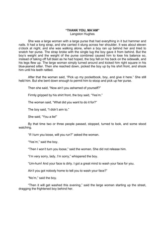 DRAFT
April 10, 2014
“THANK YOU, MA’AM”
Langston Hughes
She was a large woman with a large purse that had everything in it but hammer and
nails. It had a long strap, and she carried it slung across her shoulder. It was about eleven
o’clock at night, and she was walking alone, when a boy ran up behind her and tried to
snatch her purse. The strap broke with the single tug the boy gave it from behind. But the
boy’s weight and the weight of the purse combined caused him to lose his balance so,
instead of taking off full blast as he had hoped, the boy fell on his back on the sidewalk, and
his legs flew up. The large woman simply turned around and kicked him right square in his
blue-jeaned sitter. Then she reached down, picked the boy up by his shirt front, and shook
him until his teeth rattled.
After that the woman said, “Pick up my pocketbook, boy, and give it here.” She still
held him. But she bent down enough to permit him to stoop and pick up her purse.
Then she said, “Now ain’t you ashamed of yourself?”
Firmly gripped by his shirt front, the boy said, “Yes’m.”
The woman said, “What did you want to do it for?”
The boy said, “I didn’t aim to.”
She said, “You a lie!”
By that time two or three people passed, stopped, turned to look, and some stood
watching.
“If I turn you loose, will you run?” asked the woman.
“Yes’m,” said the boy.
“Then I won’t turn you loose,” said the woman. She did not release him.
“I’m very sorry, lady, I’m sorry,” whispered the boy.
“Um-hum! And your face is dirty. I got a great mind to wash your face for you.
Ain’t you got nobody home to tell you to wash your face?”
“No’m,” said the boy.
“Then it will get washed this evening,” said the large woman starting up the street,
dragging the frightened boy behind her.
 
