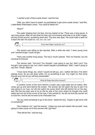 DRAFT
April 10, 2014
“I wanted a pair of blue suede shoes,” said the boy.
“Well, you didn’t have to snatch my pocketbook to get some suede shoes,” said Mrs.
Luella Bates Washington Jones. “You could of asked me.”
“M’am?”
The water dripping from his face, the boy looked at her. There was a long pause. A
very long pause. After he had dried his face and not knowing what else to do dried it again,
the boy turned around, wondering what next. The door was open. He could make a dash for
it down the hall. He could run, run, run, run, run!
The woman was sitting on the day-bed. After a while she said, “I were young once
and I wanted things I could not get.”
There was another long pause. The boy’s mouth opened. Then he frowned, but not
knowing he frowned.
The woman said, “Um-hum! You thought I was going to say but, didn’t you? You
thought I was going to say, but I didn’t snatch people’s pocketbooks. Well, I wasn’t going to
say that.” Pause. Silence.
“I have done things, too, which I would not tell you, son—neither tell God, if he didn’t
already know. So you set down while I fix us something to eat. You might run that comb
through your hair so you will look presentable.”
In another corner of the room behind a screen was a gas plate and an icebox. Mrs.
Jones got up and went behind the screen. The woman did not watch the boy to see if he
was going to run now, nor did she watch her purse which she left behind her on the day-
bed. But the boy took care to sit on the far side of the room where he thought she could
easily see him out of the corner of her eye, if she wanted to. He did not trust the woman not
to trust him. And he did not want to be mistrusted now.
“Do you need somebody to go to the store,” asked the boy, “maybe to get some milk
or something?”
“Don’t believe I do,” said the woman, “unless you just want sweet milk yourself. I was
going to make cocoa out of this canned milk I got here.”
“That will be fine,” said the boy.
What did Roger feel at this moment?
If you were Roger, would you run?
 