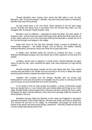 DRAFT
April 10, 2014
Though Mumble's mom, Norma Jean, thinks this little habit is cute, his dad,
Memphis, says "it just ain't penguin." Besides, they both know that without a Heartsong,
Mumble may never find true love.
As fate would have it, his one friend, Gloria happens to be the best singer
around. Mumble and Gloria have a connection from the moment they hatch, but she
struggles with his strange "hippity-hoppity" ways.
Mumble is just too different -- especially for Noah the Elder, the stern leader of
Emperor Land. Just as when the ocean which gave them all the food they need ran out
of fish, Noah casts him out of the community thinking that Mumble is cursed and he is
the one who brought such plague in the village.
Away from home for the first time, Mumble meets a posse of decidedly un-
Emperor-like penguins -- the Adelie Amigos. Led by Ramon, the Adelies instantly
embrace Mumble's cool dance moves and invite him to party with them.
In Adelie Land, Mumble seeks the counsel of Lovelace the Guru, a crazy-
feathered Rockhopper penguin who will answer any of life's questions for the price of a
pebble.
Lovelace, whose neck is trapped in a soda carrier, showed Mumble the place
where he got the trap. Upon reaching the place, they were beckoned by huge fishing
vessels.
Mumble thought that these vessels are the ones taking their fish. They waited
until the ship sets back to US. Muble only has one thing in his mind, to follow the vessel
and bring back what the vessels have taken from them.
Together with Lovelace and the Amigos, Mumble sets out across vast
landscapes for some epic encounters to investigate why the ocean is running out of fish
and of course, to prove himself that he is worth something.
In his quest to find out what causes the problem, a group of fishermen caught
them and placed them in a zoo. Bored with such limited place and things to do in their
cage, Mumble finally communicated with a child who was then viewing him from a deck.
He tapped his feet to call the attention of the child and eventually called the attention of
all the people in the zoo.
Mumble’s dancing called the attention of the media and triggered a discussion
amongst the leaders of the United Nations. Mumble was finally sent back to Antarctica.
The moment he set foot on his village, he immediately encouraged his family and
friends to tap dance and sent human beings a statement – that they inhabit the land and
humans should stop taking all their fish.
 