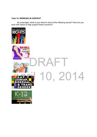 DRAFT
April 10, 2014
Task 14: WORKING IN CONTEXT
As a teenager, what is your stand in each of the following issues? How can you
work with others to help support these concerns?
 
 
 
 
 
