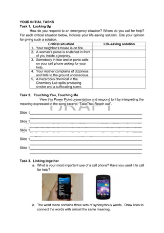DRAFT
April 10, 2014
YOUR INITIAL TASKS
Task 1. Looking Up
How do you respond to an emergency situation? Whom do you call for help?
For each critical situation below, indicate your life-saving solution. Cite your opinion
for giving such a solution.
Critical situation Life-saving solution
1. Your neighbor’s house is on fire.
2. A woman’s purse is snatched in front
of you inside a jeepney.
3. Somebody in fear and in panic calls
on your cell phone asking for your
help.
4. Your mother complains of dizziness
and falls to the ground unconscious.
5. A hazardous chemical in the
Chemistry Lab spills producing
smoke and a suffocating scent.
Task 2. Touching You, Touching Me
View this Power Point presentation and respond to it by interpreting the
meaning expressed in the song excerpt “TakeThat-Reach out”.
Slide 1_____________________________________________________________
_____________________________________________________________
Slide 1_____________________________________________________________
_____________________________________________________________
Slide 1_____________________________________________________________
_____________________________________________________________
Slide 1_____________________________________________________________
_____________________________________________________________
Slide 1_____________________________________________________________
_____________________________________________________________
Task 3. Linking together
a. What is your most important use of a cell phone? Have you used it to call
for help? 
 
 
 
 
b. The word maze contains three sets of synonymous words. Draw lines to
connect the words with almost the same meaning.
 