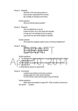 DRAFT
April 10, 2014
Group 2. Obstacle
With life in this city being what it is
Each person separated from friends
By a tangle of subways and buses
Guide question:
Why are friends disconnected?
Group 3. Pleasure
Yes my telephone is my joy
It tells me that I am in the world and wanted
It rings and I am alerted to love or gossip
I go comb my hair which begins to sparkle
Guide question:
How does the speaker justify his joy of having a telephone?
Group 4. Spring
Without it I was like a bear in a cave
Drowsing through a shadowy winter
It rings and spring has come
Guide questions:
a. To what did the speaker compare man’s situation before the advent
of the telephone?
b. What value do people give to the telephone when he has the
access to it?
c. What literary device is used here?
Group 5. Connection
I stretch and amble out into the sunshine
Hungry again as I pick up the receiver
For the human voice and the good news of friends
Guide questions:
What does the speaker hunger for? Was he able to connect to
the world? Explain.
 