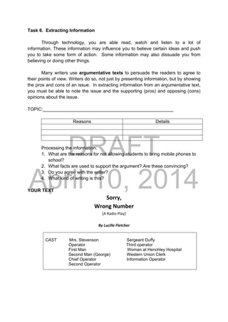 DRAFT
April 10, 2014
Task 6. Extracting Information
Through technology, you are able read, watch and listen to a lot of
information. These information may influence you to believe certain ideas and push
you to take some form of action. Some information may also dissuade you from
believing or doing other things.
Many writers use argumentative texts to persuade the readers to agree to
their points of view. Writers do so, not just by presenting information, but by showing
the pros and cons of an issue. In extracting information from an argumentative text,
you must be able to note the issue and the supporting (pros) and opposing (cons)
opinions about the issue.
TOPIC:___________________________________________________
Reasons Details
Processing the information:
1. What are the reasons for not allowing students to bring mobile phones to
school?
2. What facts are used to support the argument? Are these convincing?
3. Do you agree with the writer?
4. What kind of writing is this?
YOUR TEXT
Sorry, 
Wrong Number 
(A Radio Play) 
 
By Lucille Fletcher 
CAST Mrs. Stevenson Sergeant Duffy
Operator Third operator
First Man Woman at Henchley Hospital
Second Man (George) Western Union Clerk
Chief Operator Information Operator
Second Operator
 
 