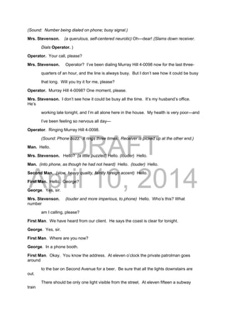 DRAFT
April 10, 2014
(Sound: Number being dialed on phone; busy signal.)
Mrs. Stevenson. (a querulous, self-centered neurotic) Oh—dear! (Slams down receiver.
Dials Operator. )
Operator. Your call, please?
Mrs. Stevenson. Operator? I’ve been dialing Murray Hill 4-0098 now for the last three-
quarters of an hour, and the line is always busy. But I don’t see how it could be busy
that long. Will you try it for me, please?
Operator. Murray Hill 4-0098? One moment, please.
Mrs. Stevenson. I don’t see how it could be busy all the time. It’s my husband’s office.
He’s
working late tonight, and I’m all alone here in the house. My health is very poor—and
I’ve been feeling so nervous all day—
Operator. Ringing Murray Hill 4-0098.
(Sound: Phone buzz. It rings three times. Receiver is picked up at the other end.)
Man. Hello.
Mrs. Stevenson. Hello? (a little puzzled) Hello. (louder) Hello.
Man. (into phone, as though he had not heard) Hello. (louder) Hello.
Second Man. (slow, heavy quality, faintly foreign accent) Hello.
First Man. Hello. George?
George. Yes, sir.
Mrs. Stevenson. (louder and more imperious, to phone) Hello. Who’s this? What
number
am I calling, please?
First Man. We have heard from our client. He says the coast is clear for tonight.
George. Yes, sir.
First Man. Where are you now?
George. In a phone booth.
First Man. Okay. You know the address. At eleven o’clock the private patrolman goes
around
to the bar on Second Avenue for a beer. Be sure that all the lights downstairs are
out.
There should be only one light visible from the street. At eleven fifteen a subway
train
 