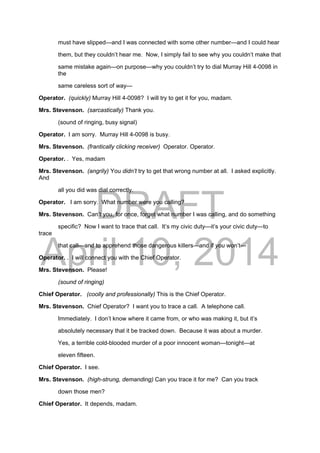 DRAFT
April 10, 2014
must have slipped—and I was connected with some other number—and I could hear
them, but they couldn’t hear me. Now, I simply fail to see why you couldn’t make that
same mistake again—on purpose—why you couldn’t try to dial Murray Hill 4-0098 in
the
same careless sort of way—
Operator. (quickly) Murray Hill 4-0098? I will try to get it for you, madam.
Mrs. Stevenson. (sarcastically) Thank you.
(sound of ringing, busy signal)
Operator. I am sorry. Murray Hill 4-0098 is busy.
Mrs. Stevenson. (frantically clicking receiver) Operator. Operator.
Operator. . Yes, madam
Mrs. Stevenson. (angrily) You didn’t try to get that wrong number at all. I asked explicitly.
And
all you did was dial correctly.
Operator. I am sorry. What number were you calling?
Mrs. Stevenson. Can’t you, for once, forget what number I was calling, and do something
specific? Now I want to trace that call. It’s my civic duty—it’s your civic duty—to
trace
that call—and to apprehend those dangerous killers—and if you won’t—
Operator. . I will connect you with the Chief Operator.
Mrs. Stevenson. Please!
(sound of ringing)
Chief Operator. (coolly and professionally) This is the Chief Operator.
Mrs. Stevenson. Chief Operator? I want you to trace a call. A telephone call.
Immediately. I don’t know where it came from, or who was making it, but it’s
absolutely necessary that it be tracked down. Because it was about a murder.
Yes, a terrible cold-blooded murder of a poor innocent woman—tonight—at
eleven fifteen.
Chief Operator. I see.
Mrs. Stevenson. (high-strung, demanding) Can you trace it for me? Can you track
down those men?
Chief Operator. It depends, madam.
 