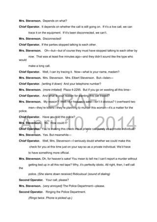 DRAFT
April 10, 2014
Mrs. Stevenson. Depends on what?
Chief Operator. It depends on whether the call is still going on. If it’s a live call, we can
trace it on the equipment. If it’s been disconnected, we can’t.
Mrs. Stevenson. Disconnected!
Chief Operator. If the parties stopped talking to each other.
Mrs. Stevenson. Oh—but—but of course they must have stopped talking to each other by
now. That was at least five minutes ago—and they didn’t sound like the type who
would
make a long call.
Chief Operator. Well, I can try tracing it. Now—what is your name, madam?
Mrs. Stevenson. Mrs. Stevenson. Mrs. Elbert Stevenson. But—listen—
Chief Operator. (writing it down) And your telephone number?
Mrs. Stevenson. (more irritated) Plaza 4-2295. But if you go on wasting all this time--
Chief Operator. And what is your reason for wanting this call traced?
Mrs. Stevenson. My reason? Well—for heaven’s sake—isn’t it obvious? I overheard two
men—they’re killers—they’re planning to murder this woman—it’s a matter for the
police.
Chief Operator. Have you told the police?
Mrs. Stevenson. No. How could I?
Chief Operator. You’re making this check into a private call purely as a private individual?
Mrs. Stevenson. Yes. But meanwhile—
Chief Operator. Well, Mrs. Stevenson—I seriously doubt whether we could make this
check for you at this time just on your say-so as a private individual. We’d have
to have something more official.
Mrs. Stevenson. Oh, for heaven’s sake! You mean to tell me I can’t report a murder without
getting tied up in all this red tape? Why, it’s perfectly idiotic. All right, then, I will call
the
police. (She slams down receiver) Ridiculous! (sound of dialing)
Second Operator. Your call, please?
Mrs. Stevenson. (very annoyed) The Police Department—please.
Second Operator. Ringing the Police Department.
(Rings twice. Phone is picked up.)
 
