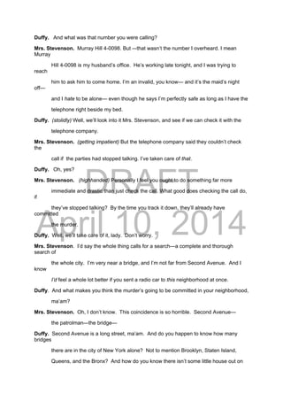 DRAFT
April 10, 2014
Duffy. And what was that number you were calling?
Mrs. Stevenson. Murray Hill 4-0098. But –-that wasn’t the number I overheard. I mean
Murray
Hill 4-0098 is my husband’s office. He’s working late tonight, and I was trying to
reach
him to ask him to come home. I’m an invalid, you know— and it’s the maid’s night
off—
and I hate to be alone— even though he says I’m perfectly safe as long as I have the
telephone right beside my bed.
Duffy. (stolidly) Well, we’ll look into it Mrs. Stevenson, and see if we can check it with the
telephone company.
Mrs. Stevenson. (getting impatient) But the telephone company said they couldn’t check
the
call if the parties had stopped talking. I’ve taken care of that.
Duffy. Oh, yes?
Mrs. Stevenson. (highhanded) Personally I feel you ought to do something far more
immediate and drastic than just check the call. What good does checking the call do,
if
they’ve stopped talking? By the time you track it down, they’ll already have
committed
the murder.
Duffy. Well, we’ll take care of it, lady. Don’t worry.
Mrs. Stevenson. I’d say the whole thing calls for a search—a complete and thorough
search of
the whole city. I’m very near a bridge, and I’m not far from Second Avenue. And I
know
I’d feel a whole lot better if you sent a radio car to this neighborhood at once.
Duffy. And what makes you think the murder’s going to be committed in your neighborhood,
ma’am?
Mrs. Stevenson. Oh, I don’t know. This coincidence is so horrible. Second Avenue—
the patrolman—the bridge—
Duffy. Second Avenue is a long street, ma’am. And do you happen to know how many
bridges
there are in the city of New York alone? Not to mention Brooklyn, Staten Island,
Queens, and the Bronx? And how do you know there isn’t some little house out on
 