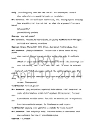 DRAFT
April 10, 2014
Duffy. (more firmly) Lady, I said we’d take care of it. Just now I’ve got a couple of
other matters here on my desk that require my immediate—
Mrs. Stevenson. Oh! (She slams down receiver hard.) Idiot. (looking at phone nervously)
Now, why did I do that? Now he’ll think I am a fool. Oh, why doesn’t Elbert come
home?
Why doesn’t he?
(sound of dialing operator)
Operator. Your call, please?
Mrs. Stevenson. Operator, for heaven’s sake, will you ring that Murray Hill 4-0098 again? I
can’t think what’s keeping him so long.
Operator. Ringing Murray Hill 4-0098. (Rings. Busy signal) The line is busy. Shall I—
Mrs. Stevenson. (nastily) I can’t hear it. You don’t have to tell me. I know it’s busy.
(slams
down receiver) If I could only get out of this bed for a little while. If I could get a
breath
of fresh air—or just lean out the window—and see the street—(The phone rings. She
darts for it instantly.) Hello. Elbert? Hello. Hello. Hello. Oh, what’s the matter with
this
phone? Hello? Hello? (slams down receiver) (The phone rings again, once. She
picks it
up.) Hello? Hello—Oh, for heaven’s sake, who is this? Hello. Hello. Hello. (slams
down
receiver. Dials operator.)
Third Operator. Your call, please?
Mrs. Stevenson. (very annoyed and imperious) Hello, operator. I don’t know what’s the
matter with this telephone tonight., but it’s positively driving me crazy. I’ve never
seen
such inefficient, miserable service. Now, look. I’m an invalid, and I’m very nervous,
and
I’m not supposed to be annoyed. But if this keeps on much longer—
Third Operator. (a young sweet type) What seems to be the trouble, madam?
Mrs. Stevenson. Well, everything’s wrong. The whole world could be murdered, for all
you people care. And now, my phone keeps ringing—
Operator. Yes, madam?
 